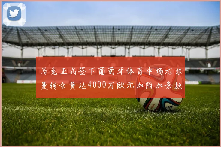 马竞正式签下葡萄牙体育中场尤尔曼转会费达4000万欧元加附加条款