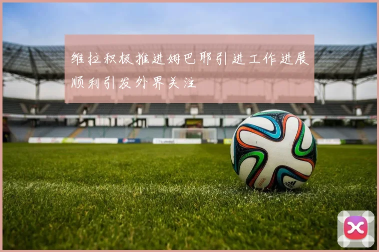 维拉积极推进姆巴耶引进工作进展顺利引发外界关注