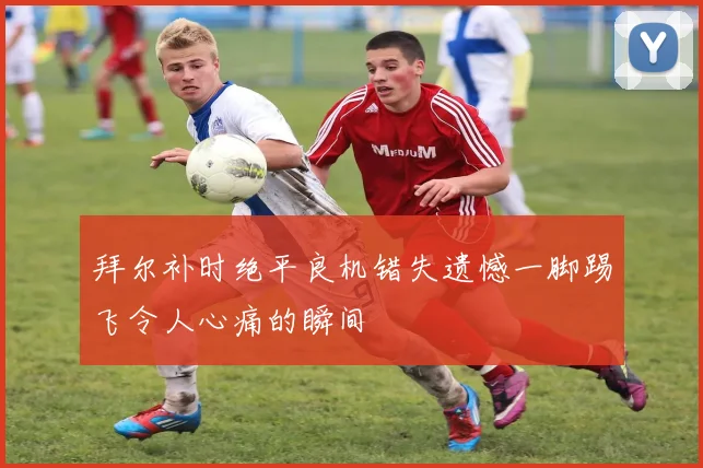 拜尔补时绝平良机错失遗憾一脚踢飞令人心痛的瞬间