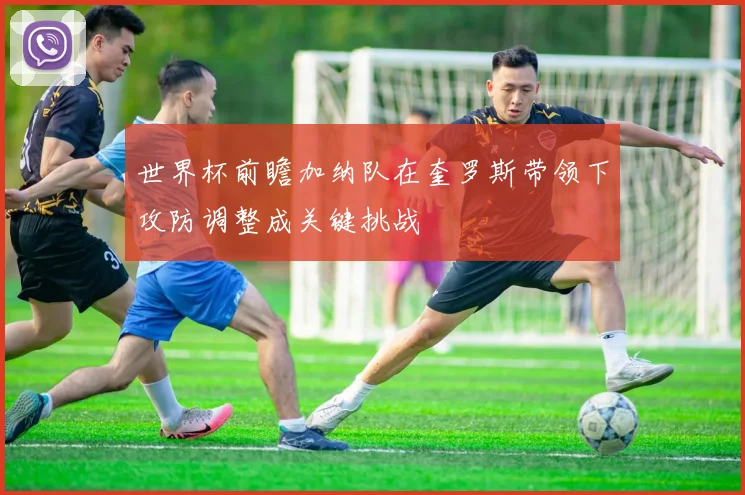世界杯前瞻加纳队在奎罗斯带领下攻防调整成关键挑战