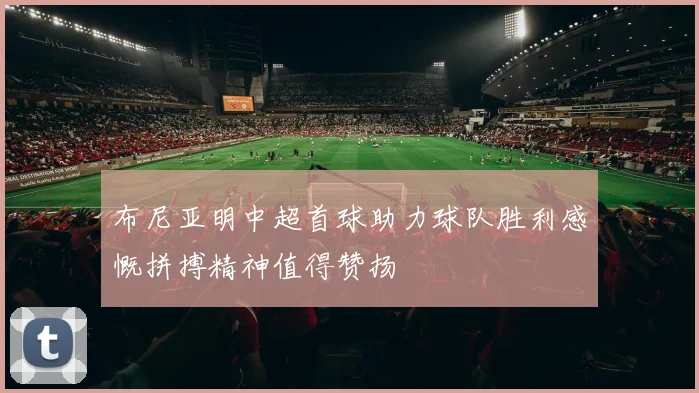 布尼亚明中超首球助力球队胜利感慨拼搏精神值得赞扬