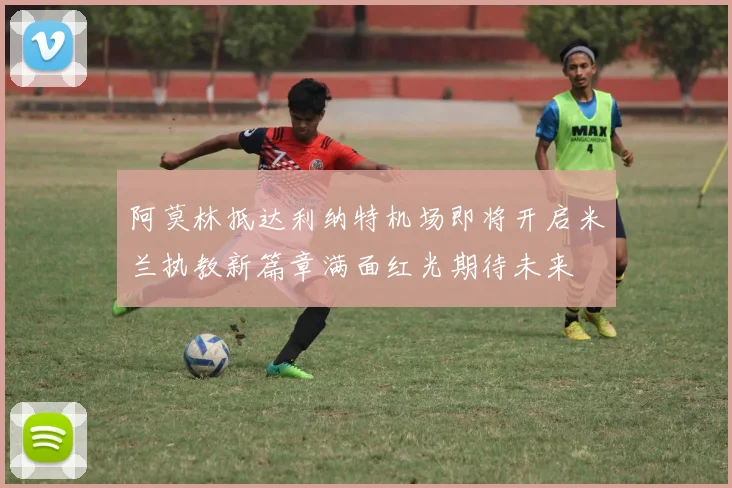 阿莫林抵达利纳特机场即将开启米兰执教新篇章满面红光期待未来