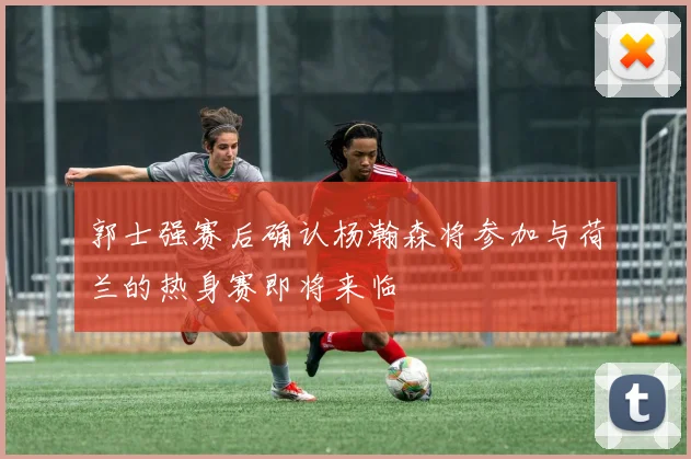 郭士强赛后确认杨瀚森将参加与荷兰的热身赛即将来临