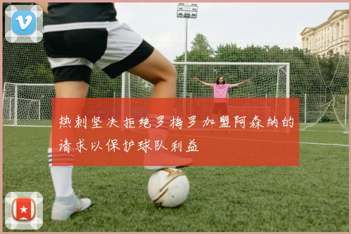 热刺坚决拒绝罗梅罗加盟阿森纳的请求以保护球队利益