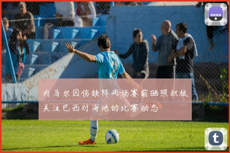 内马尔因伤缺阵两场赛前晒照积极关注巴西对海地的比赛动态
