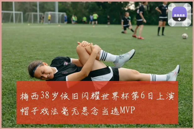 梅西38岁依旧闪耀世界杯第6日上演帽子戏法毫无悬念当选MVP