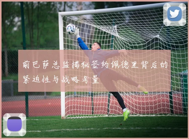 前巴萨总监揭秘签约佩德里背后的紧迫性与战略考量