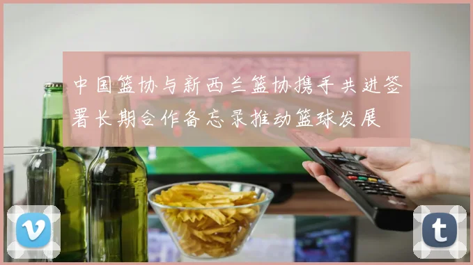 中国篮协与新西兰篮协携手共进签署长期合作备忘录推动篮球发展