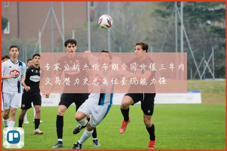 专家分析杰伦布朗合同价值三年内交易潜力史总高位套现能力强