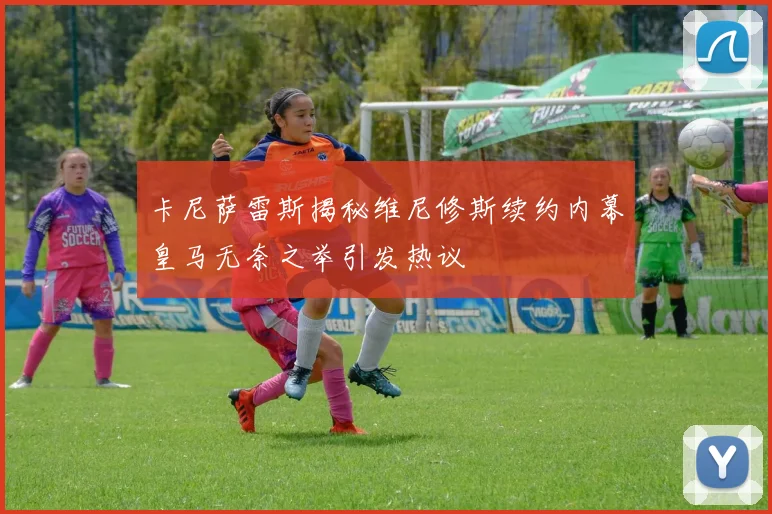 卡尼萨雷斯揭秘维尼修斯续约内幕皇马无奈之举引发热议
