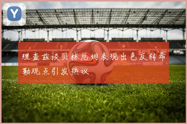 理查兹谈贝林厄姆表现出色反转希勒观点引发热议
