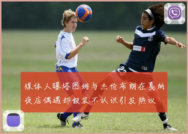 媒体人曝塔图姆与杰伦布朗在戛纳夜店偶遇却假装不认识引发热议