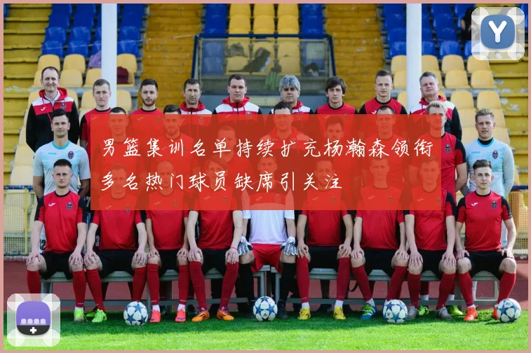 男篮集训名单持续扩充杨瀚森领衔多名热门球员缺席引关注