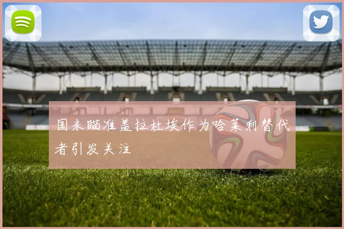 国米瞄准盖拉杜埃作为哈莱利替代者引发关注