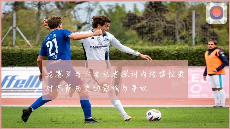 龙赛罗与六名记者探讨内格雷拉案对巴萨历史的影响与争议