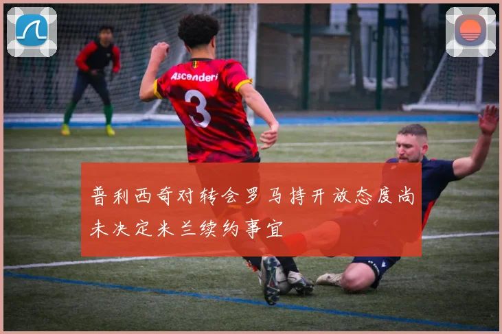 普利西奇对转会罗马持开放态度尚未决定米兰续约事宜